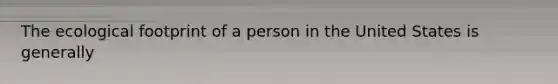 The ecological footprint of a person in the United States is generally