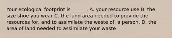 Your ecological footprint is ______. A. your resource use B. the size shoe you wear C. the land area needed to provide the resources for, and to assimilate the waste of, a person. D. the area of land needed to assimilate your waste