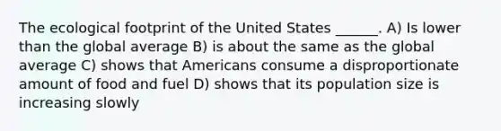 The ecological footprint of the United States ______. A) Is lower than the global average B) is about the same as the global average C) shows that Americans consume a disproportionate amount of food and fuel D) shows that its population size is increasing slowly