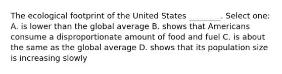 The ecological footprint of the United States ________. Select one: A. is lower than the global average B. shows that Americans consume a disproportionate amount of food and fuel C. is about the same as the global average D. shows that its population size is increasing slowly