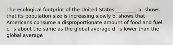 The ecological footprint of the United States ________. a. shows that its population size is increasing slowly b. shows that Americans consume a disproportionate amount of food and fuel c. is about the same as the global average d. is lower than the global average