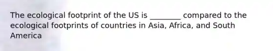 The ecological footprint of the US is ________ compared to the ecological footprints of countries in Asia, Africa, and South America