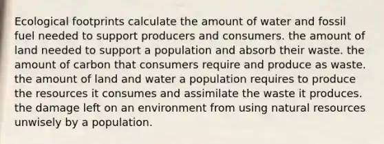 Ecological footprints calculate the amount of water and fossil fuel needed to support producers and consumers. the amount of land needed to support a population and absorb their waste. the amount of carbon that consumers require and produce as waste. the amount of land and water a population requires to produce the resources it consumes and assimilate the waste it produces. the damage left on an environment from using natural resources unwisely by a population.