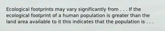 Ecological footprints may vary significantly from . . . If the ecological footprint of a human population is greater than the land area available to it this indicates that the population is . . .