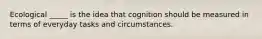 Ecological _____ is the idea that cognition should be measured in terms of everyday tasks and circumstances.