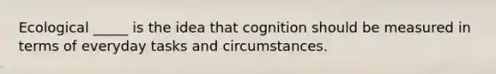 Ecological _____ is the idea that cognition should be measured in terms of everyday tasks and circumstances.