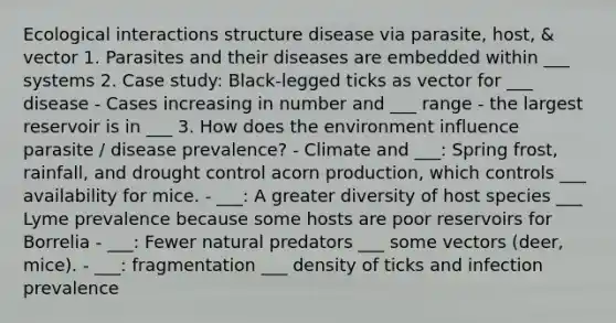 Ecological interactions structure disease via parasite, host, & vector 1. Parasites and their diseases are embedded within ___ systems 2. Case study: Black-legged ticks as vector for ___ disease - Cases increasing in number and ___ range - the largest reservoir is in ___ 3. How does the environment influence parasite / disease prevalence? - Climate and ___: Spring frost, rainfall, and drought control acorn production, which controls ___ availability for mice. - ___: A greater diversity of host species ___ Lyme prevalence because some hosts are poor reservoirs for Borrelia - ___: Fewer natural predators ___ some vectors (deer, mice). - ___: fragmentation ___ density of ticks and infection prevalence