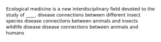 Ecological medicine is a new interdisciplinary field devoted to the study of ____. disease connections between different insect species disease connections between animals and insects wildlife disease disease connections between animals and humans