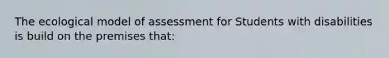 The ecological model of assessment for Students with disabilities is build on the premises that: