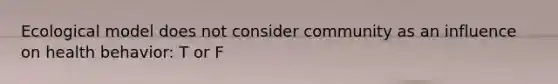 Ecological model does not consider community as an influence on health behavior: T or F