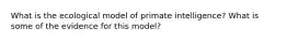 What is the ecological model of primate intelligence? What is some of the evidence for this model?