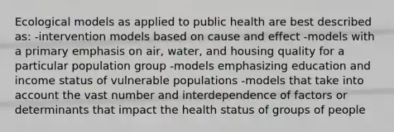 Ecological models as applied to public health are best described as: -intervention models based on cause and effect -models with a primary emphasis on air, water, and housing quality for a particular population group -models emphasizing education and income status of vulnerable populations -models that take into account the vast number and interdependence of factors or determinants that impact the health status of groups of people