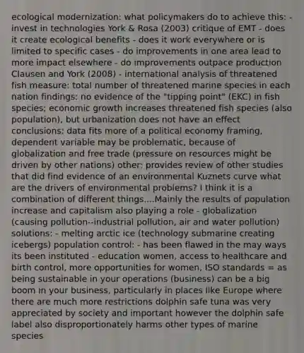 ecological modernization: what policymakers do to achieve this: - invest in technologies York & Rosa (2003) critique of EMT - does it create ecological benefits - does it work everywhere or is limited to specific cases - do improvements in one area lead to more impact elsewhere - do improvements outpace production Clausen and York (2008) - international analysis of threatened fish measure: total number of threatened marine species in each nation findings: no evidence of the "tipping point" (EKC) in fish species; economic growth increases threatened fish species (also population), but urbanization does not have an effect conclusions: data fits more of a political economy framing, dependent variable may be problematic, because of globalization and free trade (pressure on resources might be driven by other nations) other: provides review of other studies that did find evidence of an environmental Kuznets curve what are the drivers of environmental problems? I think it is a combination of different things....Mainly the results of population increase and capitalism also playing a role - globalization (causing pollution--industrial pollution, air and water pollution) solutions: - melting arctic ice (technology submarine creating icebergs) population control: - has been flawed in the may ways its been instituted - education women, access to healthcare and birth control, more opportunities for women, ISO standards = as being sustainable in your operations (business) can be a big boom in your business, particularly in places like Europe where there are much more restrictions dolphin safe tuna was very appreciated by society and important however the dolphin safe label also disproportionately harms other types of marine species