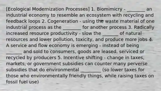 [Ecological Modernization Processes] 1. Biomimicry - ________ an industrial economy to resemble an ecosystem with recycling and feedback loops 2. Cogeneration - using the waste material of one industrial process as the ________ for another process 3. Radically increased resource productivity - slow the _______ of natural resources and lower pollution, toxicity, and produce more jobs 4. A service and flow economy is emerging - instead of being _______ and sold to consumers, goods are leased, serviced or recycled by producers 5. Incentive shifting - change in taxes, markets, or government subsidies can counter many perverse subsidies that do environmental _________ (so lower taxes for those who environmentally friendly things, while raising taxes on fossil fuel use)