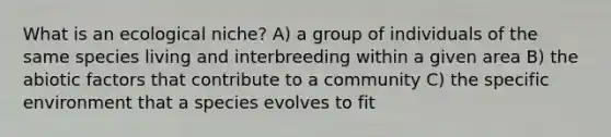 What is an ecological niche? A) a group of individuals of the same species living and interbreeding within a given area B) the abiotic factors that contribute to a community C) the specific environment that a species evolves to fit