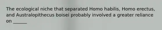 The ecological niche that separated Homo habilis, Homo erectus, and Australopithecus boisei probably involved a greater reliance on ______