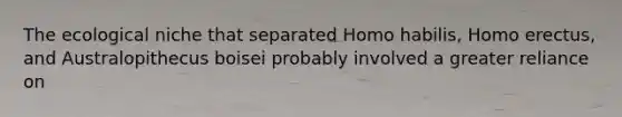 The <a href='https://www.questionai.com/knowledge/k7wonSPt7A-ecological-niche' class='anchor-knowledge'>ecological niche</a> that separated <a href='https://www.questionai.com/knowledge/kG3hgw3hYa-homo-habilis' class='anchor-knowledge'>homo habilis</a>, <a href='https://www.questionai.com/knowledge/kI1ONx7LAC-homo-erectus' class='anchor-knowledge'>homo erectus</a>, and Australopithecus boisei probably involved a greater reliance on