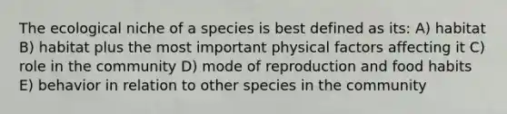 The ecological niche of a species is best defined as its: A) habitat B) habitat plus the most important physical factors affecting it C) role in the community D) mode of reproduction and food habits E) behavior in relation to other species in the community