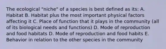 The ecological "niche" of a species is best defined as its: A. Habitat B. Habitat plus the most important physical factors affecting it C. Place of function that it plays in the community (all of its biological needs and functions) D. Mode of reproduction and food habitats D. Mode of reproduction and food habits E. Behavior in relation to the other species in the community