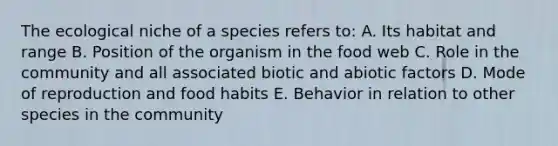 The ecological niche of a species refers to: A. Its habitat and range B. Position of the organism in the food web C. Role in the community and all associated biotic and abiotic factors D. Mode of reproduction and food habits E. Behavior in relation to other species in the community