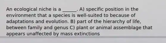 An ecological niche is a ______. A) specific position in the environment that a species is well-suited to because of adaptations and evolution. B) part of the hierarchy of life, between family and genus C) plant or animal assemblage that appears unaffected by mass extinctions