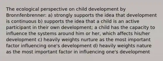 The ecological perspective on child development by Bronnfenbrenner: a) strongly supports the idea that development is continuous b) supports the idea that a child is an active participant in their own development; a child has the capacity to influence the systems around him or her, which affects his/her development c) heavily weights nurture as the most important factor influencing one's development d) heavily weights nature as the most important factor in influencing one's development