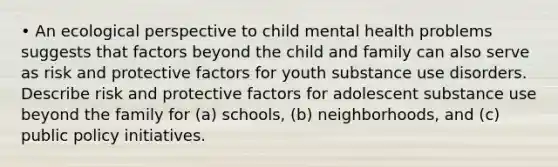 • An ecological perspective to child mental health problems suggests that factors beyond the child and family can also serve as risk and protective factors for youth substance use disorders. Describe risk and protective factors for adolescent substance use beyond the family for (a) schools, (b) neighborhoods, and (c) public policy initiatives.