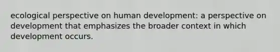 ecological perspective on human development: a perspective on development that emphasizes the broader context in which development occurs.