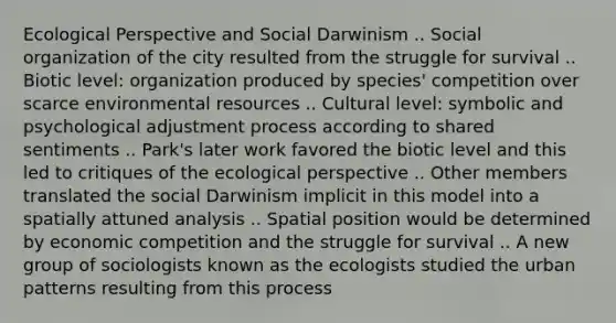 Ecological Perspective and Social Darwinism .. Social organization of the city resulted from the struggle for survival .. Biotic level: organization produced by species' competition over scarce environmental resources .. Cultural level: symbolic and psychological adjustment process according to shared sentiments .. Park's later work favored the biotic level and this led to critiques of the ecological perspective .. Other members translated the social Darwinism implicit in this model into a spatially attuned analysis .. Spatial position would be determined by economic competition and the struggle for survival .. A new group of sociologists known as the ecologists studied the urban patterns resulting from this process