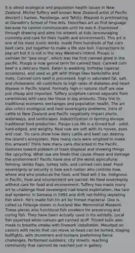 It is about ecological and population health issues in New Zealand. Michel Tuffery well known New Zealand artist of Pacific descent ( Samoa, Rarotonga, and Tahiti). Majored in printmaking at Dunedin's School of Fine Arts. Describes art as first language because he cannot communicate until he was 6. Expressed through drawing and aims his artwork at kids (encouraging curosisty and care for their health and environment). This art is one of his most iconic works. made from hundreds of flat corn beef cans, put togather to make a life size bull. Connections to pop art but it is not in the way Westners intend. Pisupo is samoan for "pea soup", which was the first canned good in the pacific. Pisupo is now genral term for canned food. Canned corn beef is a delicacy there. Eaten in wedding, birthday (special occasions), and used as gift with things likes barkcloths and mats. Canned corn beef is processed, high in saturated fat, salt, and cholesterol. All contribute to high rates of diabetes and heart disease in Pacific Island. Formally high in natural stuff are now just cheap and imported. Tuffery sculpture cannot separate from ceremonies with cans like these in big amounts. They link to traditional economic exchanges and population health. The art also critics ecological and food sovereignty problems. Intro of cattle to New Zealand and Pacific negatively impact plants, waterways, and landscapes. Industrilization in farming disrupe traditional food production. Pisupo Lua Afe is a tinned bull - solid, hard-edged, and weighty. Real cow are soft with its moves, eyes and coat. Tin cans show how dairy cattle and beef can destroy the island's ecosystem. How many cans were emptied to make this artwork? Think how many cans discarded in the Pacific. Gestures toward problem of trash disposal and showing things like upcycling. What use are foods that cause illness and damage the environment? Pacific have one of the worst agricultural farming: lambs flaps, turkey tails, and canned corn beef. Food sovereignty or security is how each nation who controls how, where and who produces the food, and food will it be. Indignous in Pacific, food and environment are sacred. No food sovereignty without care for food and environment. Tuffery has made many art to challenge food sovereignit nad Island exploitation, like taro leaf epidemic in Samaoa in 1993 and drift net fishing depleting fish stock. He's made fish tin art for tinned mackeral. One is called Le Folauga shown in Aukland War Memmorial Museum. These pieces also functional fish smokers for preserving and curing fish. They have been actually used in his exhibits. Local fish exported while natives get canned stuff. Tinned bulls also made to breathe smoke with firework installation. Mounted on castors with necks that can move so head can be turned, staging bullfights, with drummers and humans preforming fierce challenges. Performed outdoors, city streets, reaching community that cannont be reached just in gallery.