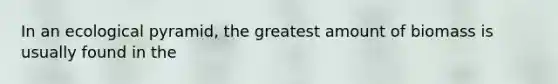 In an ecological pyramid, the greatest amount of biomass is usually found in the