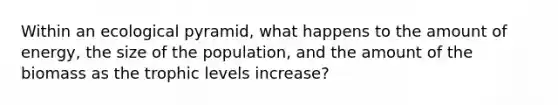 Within an ecological pyramid, what happens to the amount of energy, the size of the population, and the amount of the biomass as the trophic levels increase?