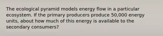 The ecological pyramid models energy flow in a particular ecosystem. If the primary producers produce 50,000 energy units, about how much of this energy is available to the secondary consumers?