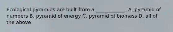 Ecological pyramids are built from a ____________. A. pyramid of numbers B. pyramid of energy C. pyramid of biomass D. all of the above