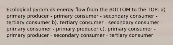 Ecological pyramids energy flow from the BOTTOM to the TOP: a) primary producer - primary consumer - secondary consumer - tertiary consumer b). tertiary consumer - secondary consumer - primary consumer - primary producer c). primary consumer - primary producer - secondary consumer - tertiary consumer