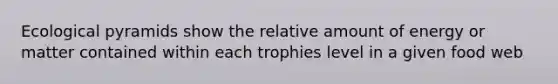 Ecological pyramids show the relative amount of energy or matter contained within each trophies level in a given food web