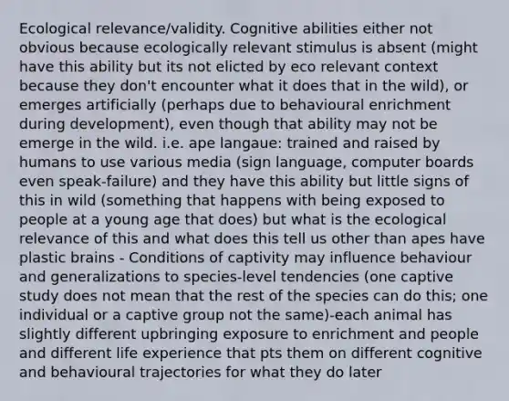 Ecological relevance/validity. Cognitive abilities either not obvious because ecologically relevant stimulus is absent (might have this ability but its not elicted by eco relevant context because they don't encounter what it does that in the wild), or emerges artificially (perhaps due to behavioural enrichment during development), even though that ability may not be emerge in the wild. i.e. ape langaue: trained and raised by humans to use various media (sign language, computer boards even speak-failure) and they have this ability but little signs of this in wild (something that happens with being exposed to people at a young age that does) but what is the ecological relevance of this and what does this tell us other than apes have plastic brains - Conditions of captivity may influence behaviour and generalizations to species-level tendencies (one captive study does not mean that the rest of the species can do this; one individual or a captive group not the same)-each animal has slightly different upbringing exposure to enrichment and people and different life experience that pts them on different cognitive and behavioural trajectories for what they do later