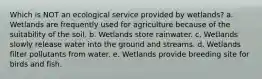 Which is NOT an ecological service provided by wetlands? a. Wetlands are frequently used for agriculture because of the suitability of the soil. b. Wetlands store rainwater. c. Wetlands slowly release water into the ground and streams. d. Wetlands filter pollutants from water. e. Wetlands provide breeding site for birds and fish.