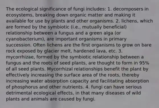 The ecological significance of fungi includes: 1. decomposers in ecosystems, breaking down organic matter and making it available for use by plants and other organisms. 2. lichens, which are formed by the symbiotic (i.e., mutually beneficial) relationship between a fungus and a green alga (or cyanobacterium), are important organisms in primary succession. Often lichens are the first organisms to grow on bare rock exposed by glacier melt, hardened lava, etc. 3. mycorrhizae, formed by the symbiotic relationship between a fungus and the roots of seed plants, are thought to form in 95% of all seed plants. Mycorrhizal relationships benefit the plant by effectively increasing the surface area of the roots, thereby increasing water absorption capacity and facilitating absorption of phosphorus and other nutrients. 4. fungi can have serious detrimental ecological effects, in that many diseases of wild plants and animals are caused by fungi.