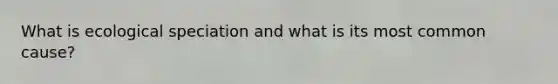 What is ecological speciation and what is its most common cause?