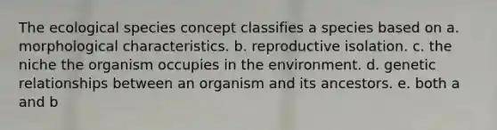 The ecological species concept classifies a species based on a. morphological characteristics. b. reproductive isolation. c. the niche the organism occupies in the environment. d. genetic relationships between an organism and its ancestors. e. both a and b