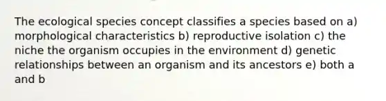 The ecological species concept classifies a species based on a) morphological characteristics b) reproductive isolation c) the niche the organism occupies in the environment d) genetic relationships between an organism and its ancestors e) both a and b