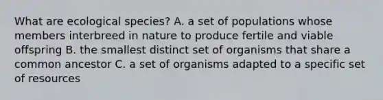 What are ecological species? A. a set of populations whose members interbreed in nature to produce fertile and viable offspring B. the smallest distinct set of organisms that share a common ancestor C. a set of organisms adapted to a specific set of resources