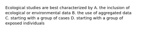 Ecological studies are best characterized by A. the inclusion of ecological or environmental data B. the use of aggregated data C. starting with a group of cases D. starting with a group of exposed individuals