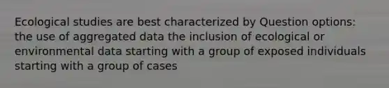 Ecological studies are best characterized by Question options: the use of aggregated data the inclusion of ecological or environmental data starting with a group of exposed individuals starting with a group of cases