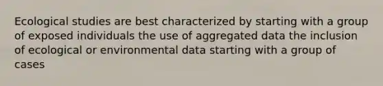 Ecological studies are best characterized by starting with a group of exposed individuals the use of aggregated data the inclusion of ecological or environmental data starting with a group of cases