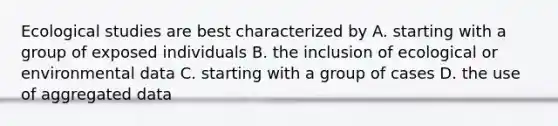 Ecological studies are best characterized by A. starting with a group of exposed individuals B. the inclusion of ecological or environmental data C. starting with a group of cases D. the use of aggregated data