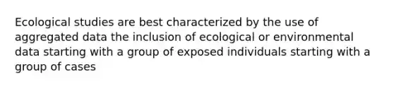 Ecological studies are best characterized by the use of aggregated data the inclusion of ecological or environmental data starting with a group of exposed individuals starting with a group of cases