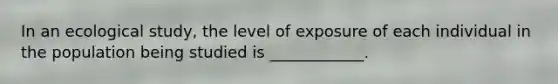 In an ecological study, the level of exposure of each individual in the population being studied is ____________.