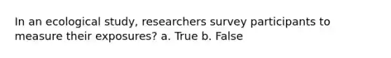 In an ecological study, researchers survey participants to measure their exposures? a. True b. False